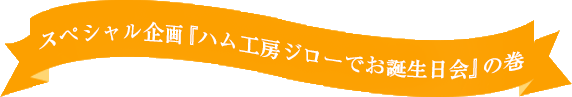 スペシャル企画「ハム工房ジローでお誕生日会の巻」